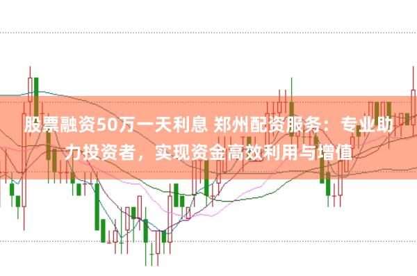 股票融资50万一天利息 郑州配资服务：专业助力投资者，实现资金高效利用与增值