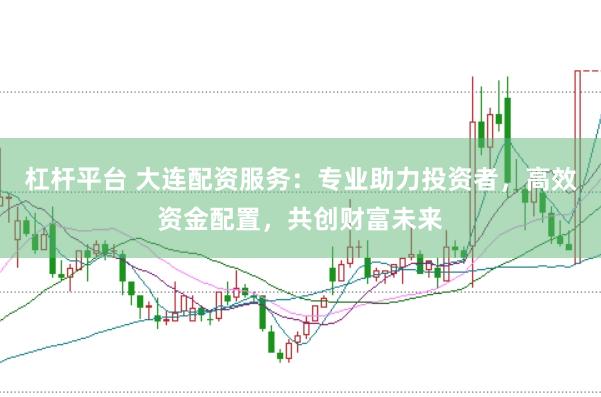 杠杆平台 大连配资服务：专业助力投资者，高效资金配置，共创财富未来