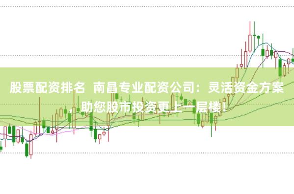 股票配资排名  南昌专业配资公司：灵活资金方案，助您股市投资更上一层楼！