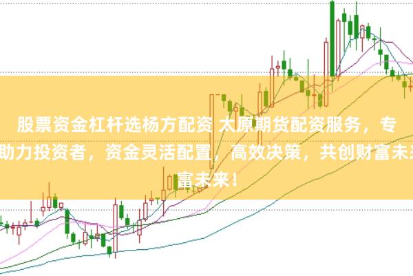 股票资金杠杆选杨方配资 太原期货配资服务,专业助力投资者,资金灵活配置,高效决策,共创财富未来!