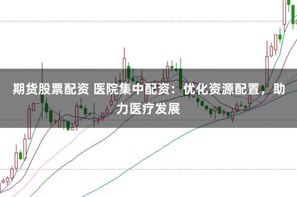 期货股票配资 医院集中配资：优化资源配置，助力医疗发展