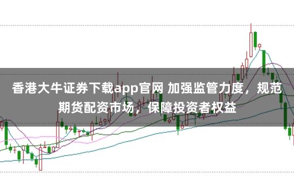 香港大牛证券下载app官网 加强监管力度,规范期货配资市场,保障投资者权益
