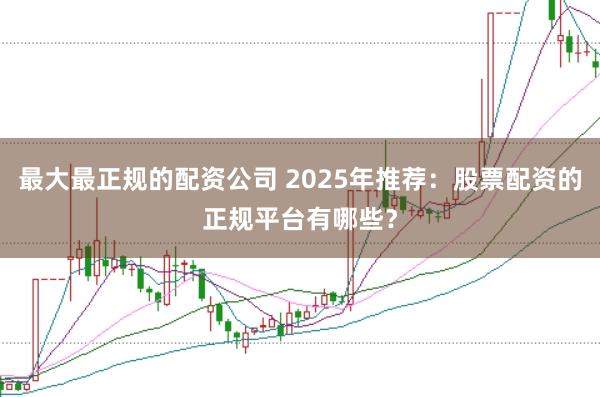 最大最正规的配资公司 2025年推荐：股票配资的正规平台有哪些？