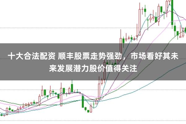 十大合法配资 顺丰股票走势强劲,市场看好其未来发展潜力股价值得关注