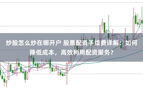 炒股怎么炒在哪开户 股票配资手续费详解：如何降低成本，高效利用配资服务？