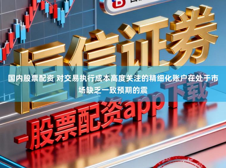 国内股票配资 对交易执行成本高度关注的精细化账户在处于市场缺乏一致预期的震