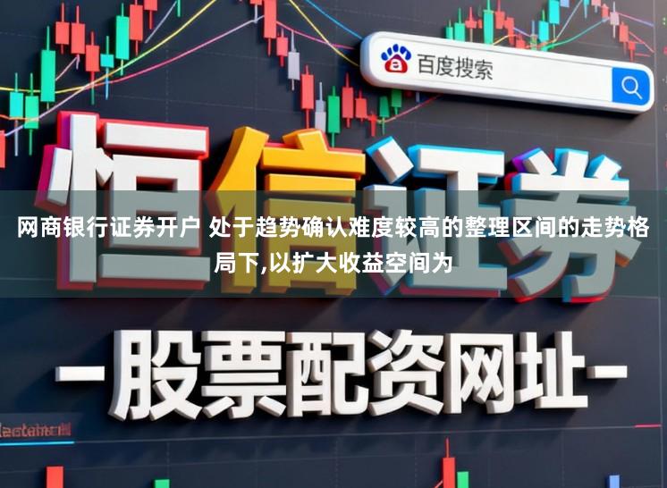 网商银行证券开户 处于趋势确认难度较高的整理区间的走势格局下,以扩大收益空间为