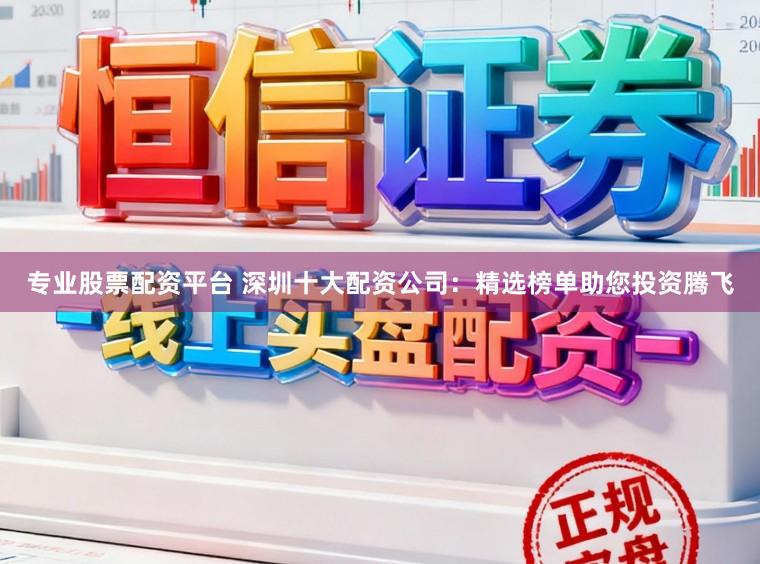 专业股票配资平台 深圳十大配资公司：精选榜单助您投资腾飞