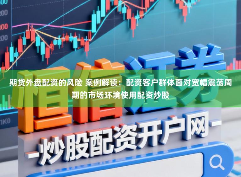 期货外盘配资的风险 案例解读：配资客户群体面对宽幅震荡周期的市场环境使用配资炒股